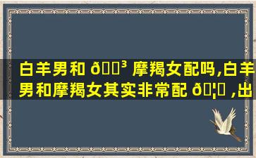 白羊男和 🐳 摩羯女配吗,白羊男和摩羯女其实非常配 🦆 ,出乎意料的配